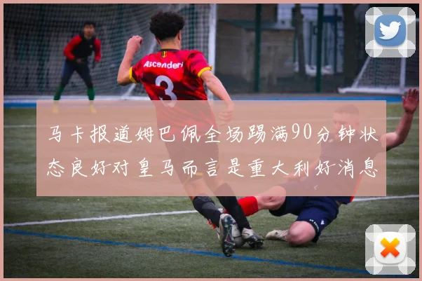 马卡报道姆巴佩全场踢满90分钟状态良好对皇马而言是重大利好消息