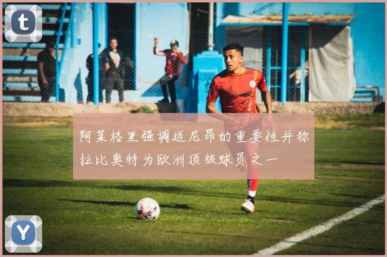 阿莱格里强调迈尼昂的重要性并称拉比奥特为欧洲顶级球员之一