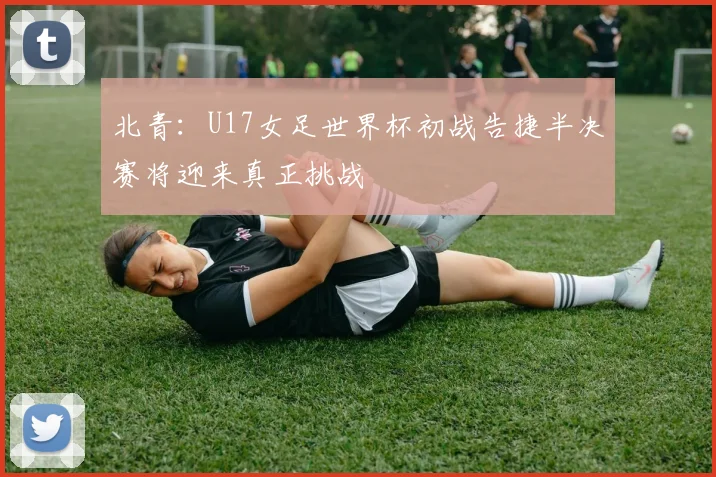 北青：U17女足世界杯初战告捷半决赛将迎来真正挑战