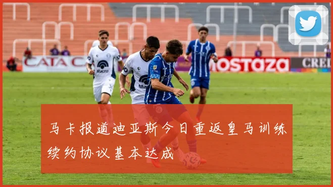 马卡报道迪亚斯今日重返皇马训练续约协议基本达成