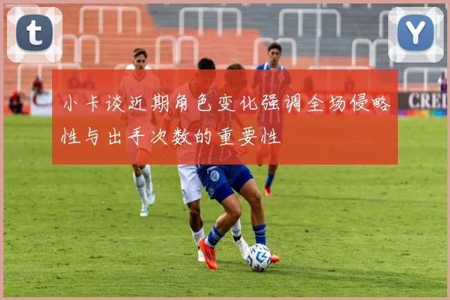 小卡谈近期角色变化强调全场侵略性与出手次数的重要性