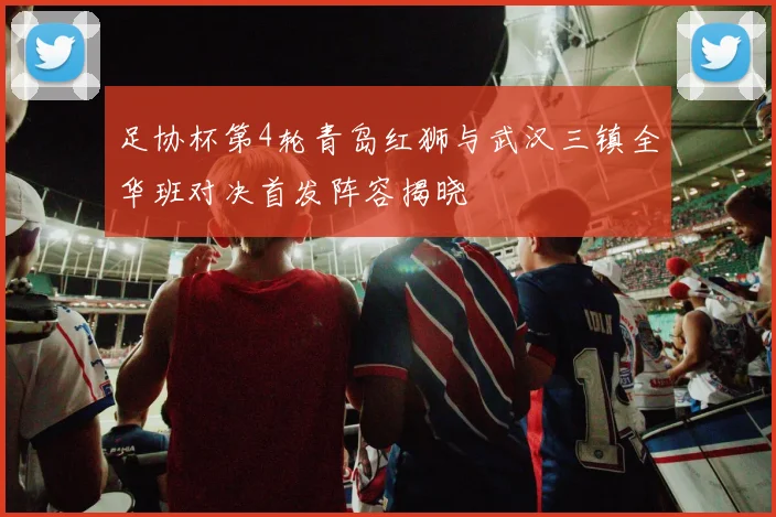 足协杯第4轮青岛红狮与武汉三镇全华班对决首发阵容揭晓