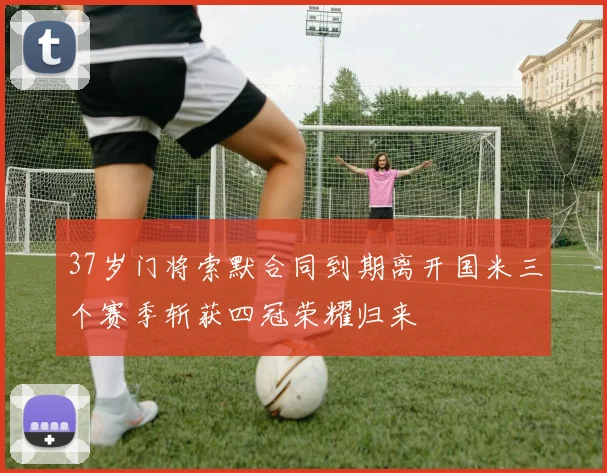 37岁门将索默合同到期离开国米三个赛季斩获四冠荣耀归来