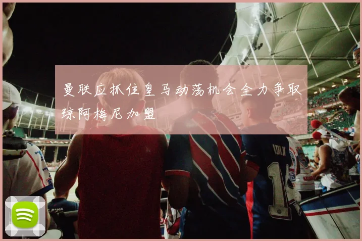 曼联应抓住皇马动荡机会全力争取琼阿梅尼加盟