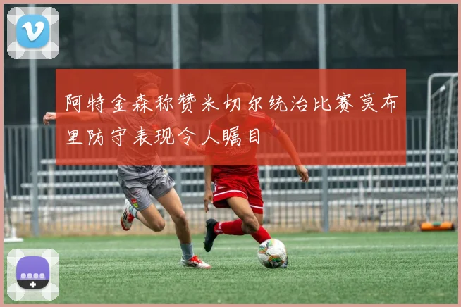 阿特金森称赞米切尔统治比赛莫布里防守表现令人瞩目