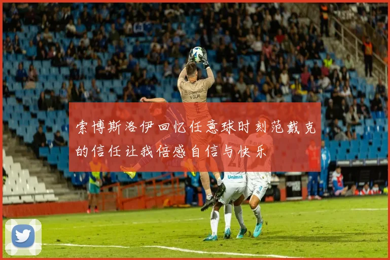 索博斯洛伊回忆任意球时刻范戴克的信任让我倍感自信与快乐