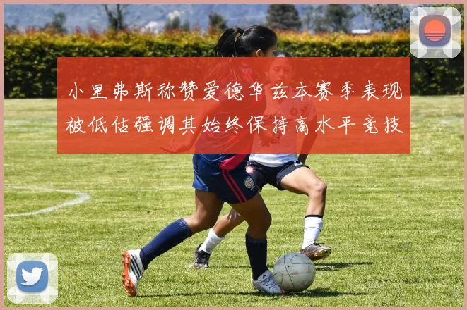小里弗斯称赞爱德华兹本赛季表现被低估强调其始终保持高水平竞技状态