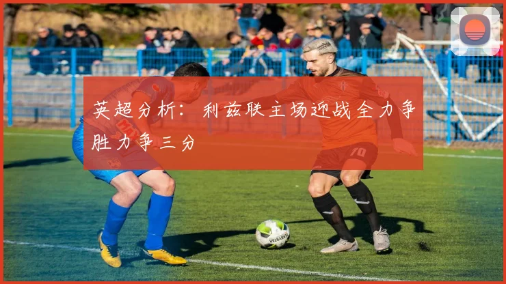 英超分析：利兹联主场迎战全力争胜力争三分