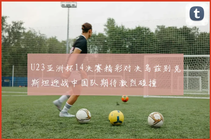 U23亚洲杯14决赛精彩对决乌兹别克斯坦迎战中国队期待激烈碰撞