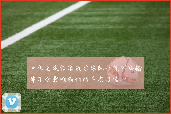 卢伟坚定信念表示球队士气不减输球不会影响我们的斗志与信心