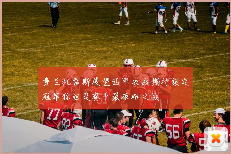 费兰托雷斯展望西甲决战期待锁定冠军称这是赛季最艰难之战